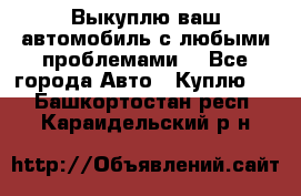 Выкуплю ваш автомобиль с любыми проблемами. - Все города Авто » Куплю   . Башкортостан респ.,Караидельский р-н